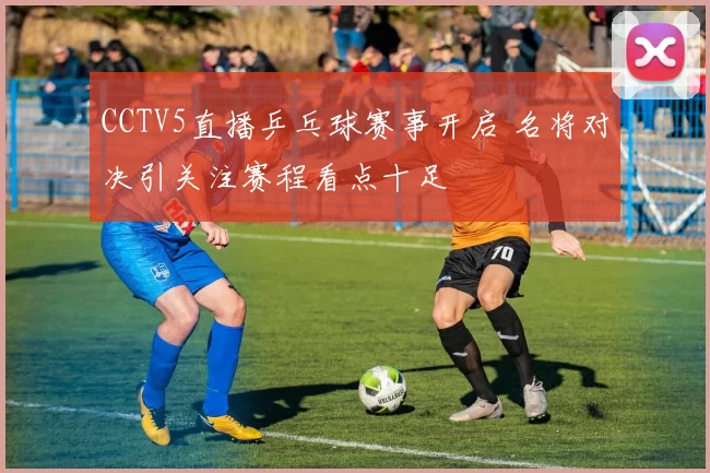 CCTV5直播乒乓球赛事开启 名将对决引关注赛程看点十足