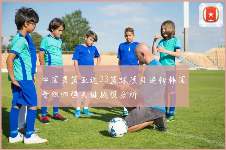 中国男篮亚运33篮球项目逆转韩国晋级四强关键战役分析