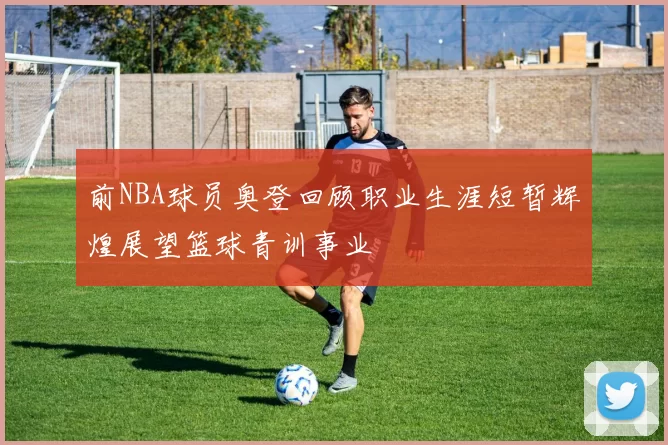 前NBA球员奥登回顾职业生涯短暂辉煌展望篮球青训事业