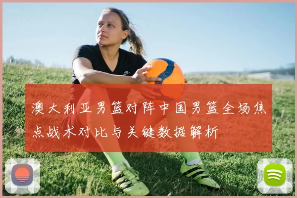 澳大利亚男篮对阵中国男篮全场焦点战术对比与关键数据解析