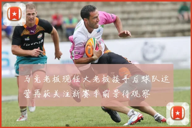 马竞老板现任大老板接手后球队运营再获关注新赛季前景待观察