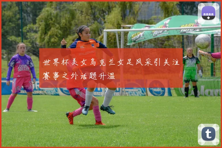 世界杯美女乌克兰女足风采引关注赛事之外话题升温