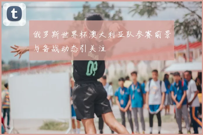 俄罗斯世界杯澳大利亚队参赛前景与备战动态引关注