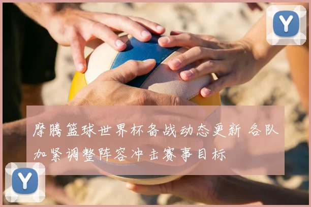 摩腾篮球世界杯备战动态更新 各队加紧调整阵容冲击赛事目标