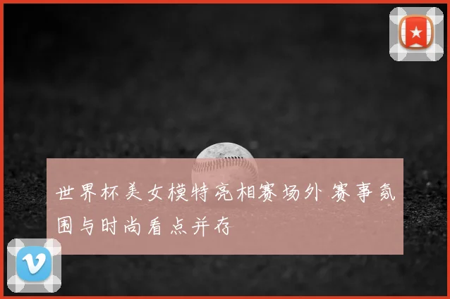 世界杯美女模特亮相赛场外 赛事氛围与时尚看点并存