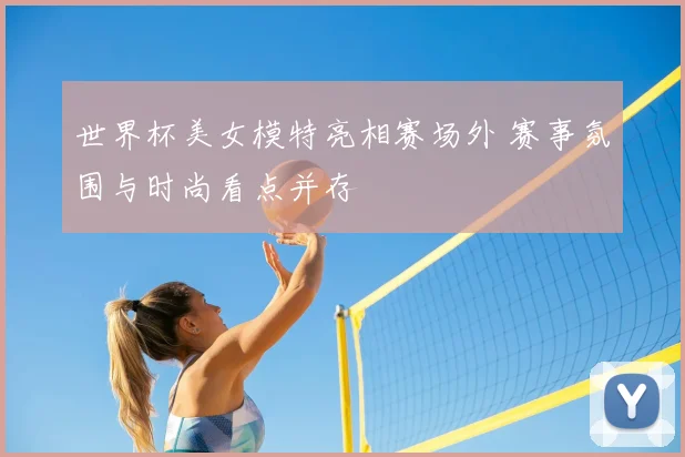 世界杯美女模特亮相赛场外 赛事氛围与时尚看点并存