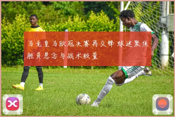 马竞皇马欧冠决赛再交锋 球迷聚焦胜负悬念与战术较量