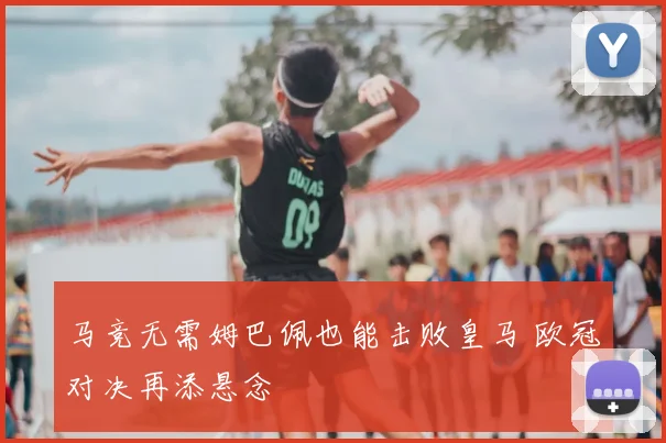 马竞无需姆巴佩也能击败皇马 欧冠对决再添悬念